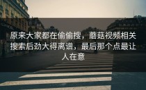 原来大家都在偷偷搜，蘑菇视频相关搜索后劲大得离谱，最后那个点最让人在意