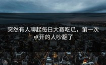 突然有人聊起<strong>每日大赛吃瓜</strong>，第一次点开的人吵翻了