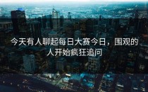 今天有人聊起<strong>每日大赛今日</strong>，围观的人开始疯狂追问
