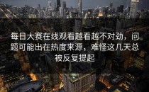 <strong>每日大赛在线观看</strong>越看越不对劲，问题可能出在热度来源，难怪这几天总被反复提起