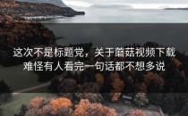这次不是标题党，关于蘑菇视频下载难怪有人看完一句话都不想多说