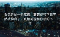 看完只剩一句离谱，蘑菇视频下载突然被聊疯了，真相可能和你想的不一样