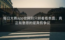 <strong>每日大赛app</strong>官网别只顾着看表面，真正有意思的是真假争议