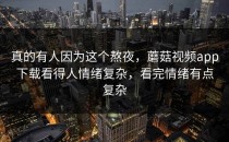 真的有人因为这个熬夜，蘑菇视频app下载看得人情绪复杂，看完情绪有点复杂