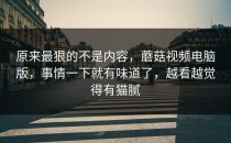 原来最狠的不是内容，蘑菇视频电脑版，事情一下就有味道了，越看越觉得有猫腻