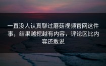 一直没人认真聊过蘑菇视频官网这件事，结果越挖越有内容，评论区比内容还敢说