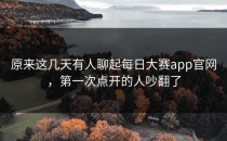 原来这几天有人聊起<strong>每日大赛app</strong>官网，第一次点开的人吵翻了