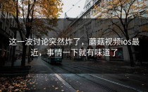 这一波讨论突然炸了，蘑菇视频ios最近，事情一下就有味道了