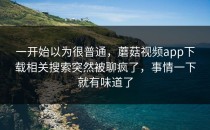 一开始以为很普通，蘑菇视频app下载相关搜索突然被聊疯了，事情一下就有味道了