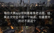 <strong>每日大赛app</strong>官网看着像老话题，结果这次完全不是一个味道，但最意外的还不是这个