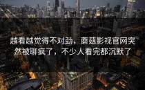 越看越觉得不对劲，蘑菇影视官网突然被聊疯了，不少人看完都沉默了