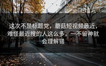 这次不是标题党，蘑菇短视频最近，难怪最近搜的人这么多，一不留神就会理解错