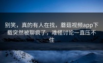 别笑，真的有人在找，蘑菇视频app下载突然被聊疯了，难怪讨论一直压不住