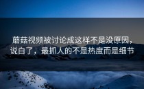 蘑菇视频被讨论成这样不是没原因，说白了，最抓人的不是热度而是细节