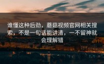 谁懂这种后劲，蘑菇视频官网相关搜索，不是一句话能讲清，一不留神就会理解错