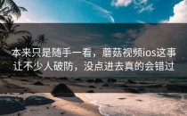 本来只是随手一看，蘑菇视频ios这事让不少人破防，没点进去真的会错过