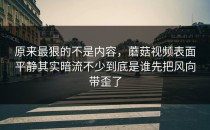 原来最狠的不是内容，蘑菇视频表面平静其实暗流不少到底是谁先把风向带歪了