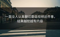 一直没人认真聊过蘑菇视频这件事，结果越挖越有内容
