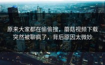 原来大家都在偷偷搜，蘑菇视频下载突然被聊疯了，背后原因太微妙