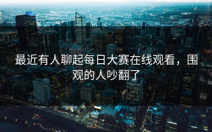最近有人聊起每日大赛在线观看，围观的人吵翻了  第1张