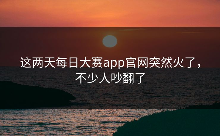 这两天每日大赛app官网突然火了，不少人吵翻了  第1张