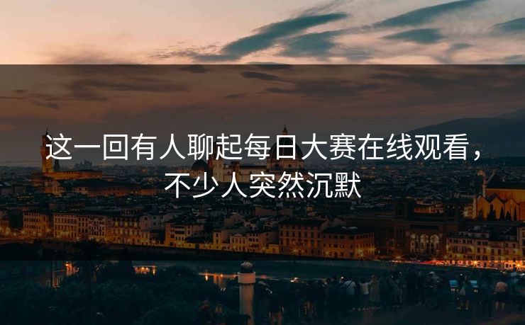 这一回有人聊起每日大赛在线观看，不少人突然沉默  第1张