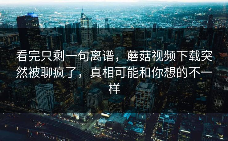 看完只剩一句离谱,蘑菇视频下载突然被聊疯了,真相可能和你想的不一样 第1张 看完只剩一句离谱,蘑菇视频下载突然被聊疯了,真相可能和你想的不一样 第1张