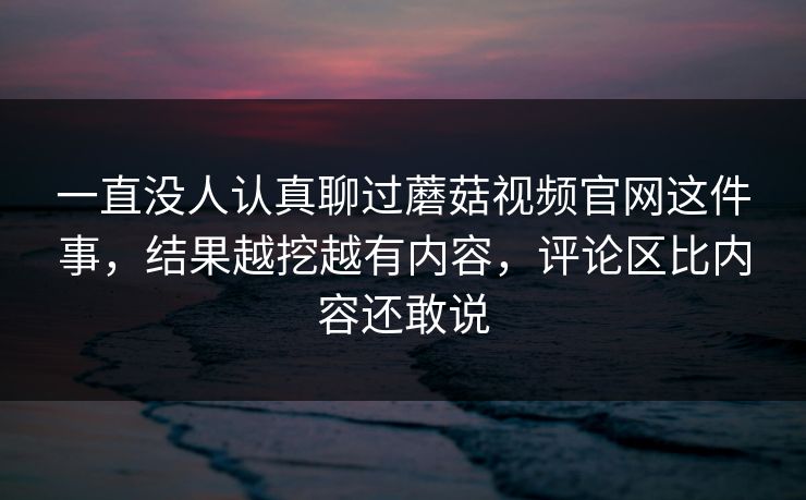 一直没人认真聊过蘑菇视频官网这件事,结果越挖越有内容,评论区比内容还敢说 第1张 一直没人认真聊过蘑菇视频官网这件事,结果越挖越有内容,评论区比内容还敢说 第1张