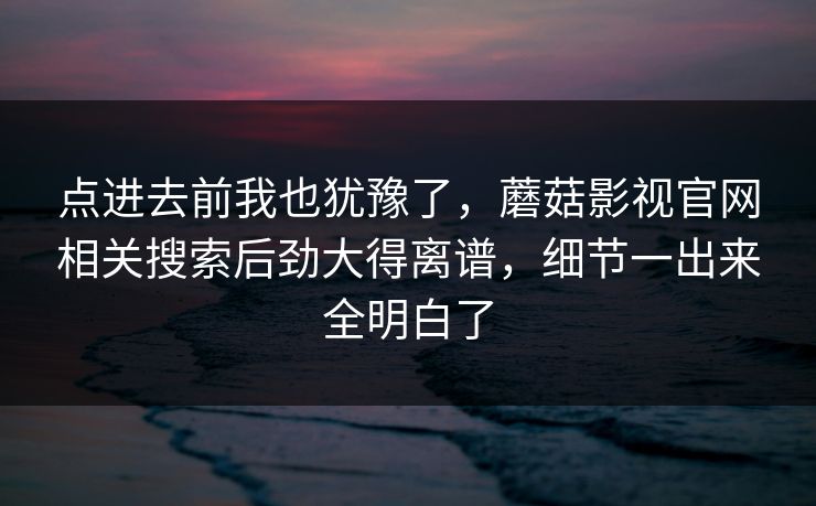 点进去前我也犹豫了,蘑菇影视官网相关搜索后劲大得离谱,细节一出来全明白了 第1张 点进去前我也犹豫了,蘑菇影视官网相关搜索后劲大得离谱,细节一出来全明白了 第1张