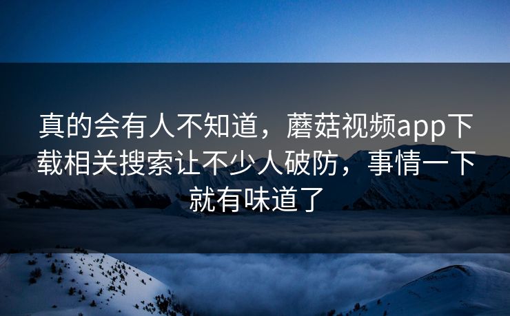 真的会有人不知道,蘑菇视频app下载相关搜索让不少人破防,事情一下就有味道了 第1张 真的会有人不知道,蘑菇视频app下载相关搜索让不少人破防,事情一下就有味道了 第1张