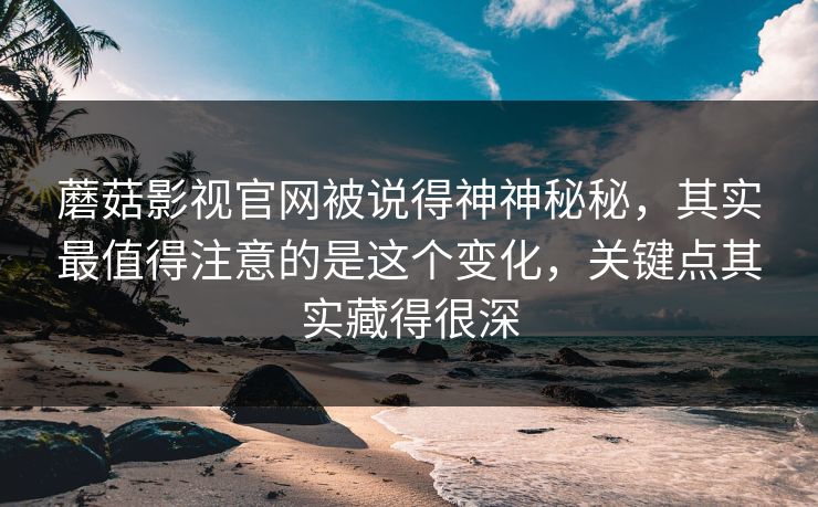 蘑菇影视官网被说得神神秘秘，其实最值得注意的是这个变化，关键点其实藏得很深  第1张