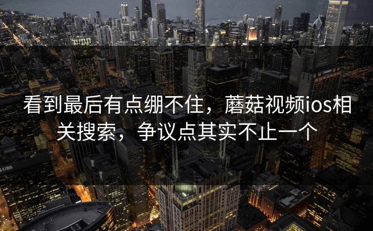 看到最后有点绷不住,蘑菇视频ios相关搜索,争议点其实不止一个 第1张 看到最后有点绷不住,蘑菇视频ios相关搜索,争议点其实不止一个 第1张