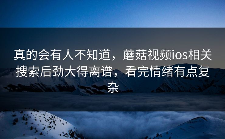 真的会有人不知道,蘑菇视频ios相关搜索后劲大得离谱,看完情绪有点复杂 第1张 真的会有人不知道,蘑菇视频ios相关搜索后劲大得离谱,看完情绪有点复杂 第1张