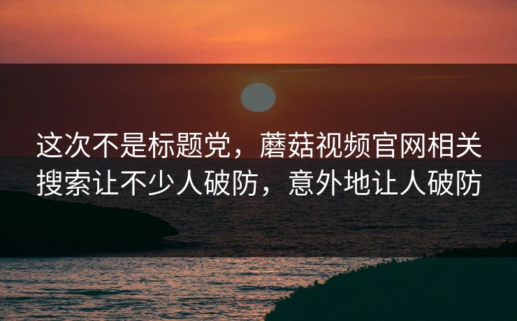 这次不是标题党,蘑菇视频官网相关搜索让不少人破防,意外地让人破防 第1张 这次不是标题党,蘑菇视频官网相关搜索让不少人破防,意外地让人破防 第1张