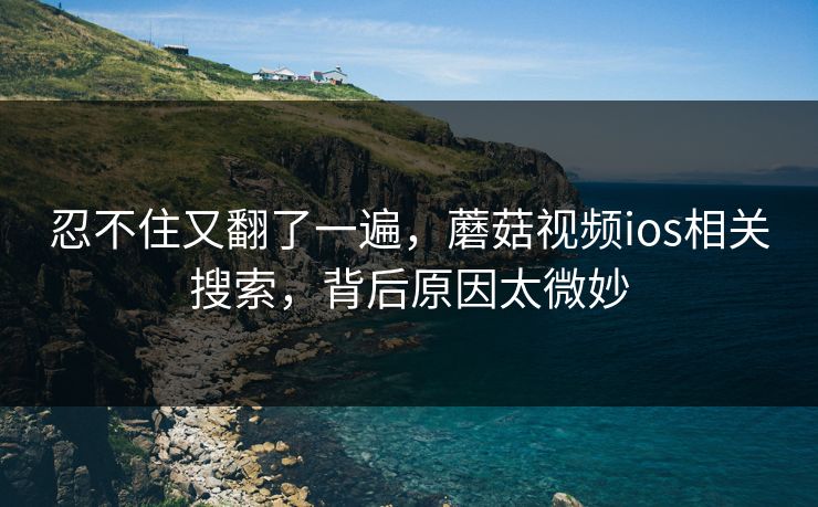 忍不住又翻了一遍,蘑菇视频ios相关搜索,背后原因太微妙 第1张 忍不住又翻了一遍,蘑菇视频ios相关搜索,背后原因太微妙 第1张