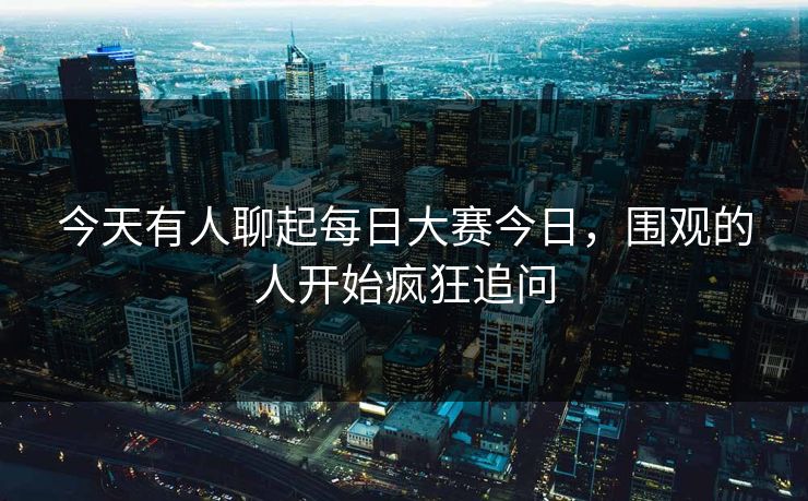今天有人聊起每日大赛今日，围观的人开始疯狂追问  第1张