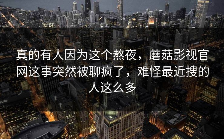 真的有人因为这个熬夜,蘑菇影视官网这事突然被聊疯了,难怪最近搜的人这么多 第1张 真的有人因为这个熬夜,蘑菇影视官网这事突然被聊疯了,难怪最近搜的人这么多 第1张
