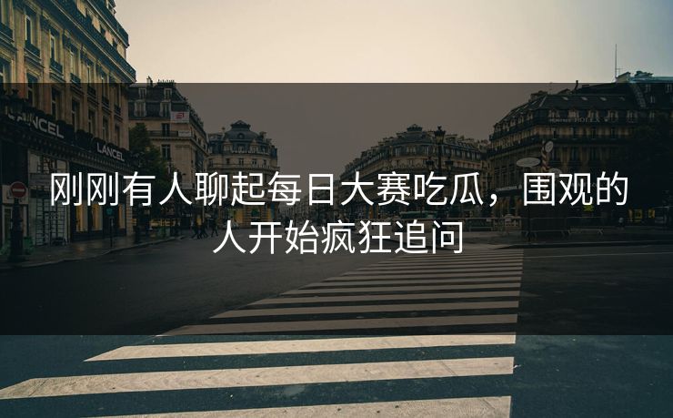 刚刚有人聊起每日大赛吃瓜，围观的人开始疯狂追问  第1张