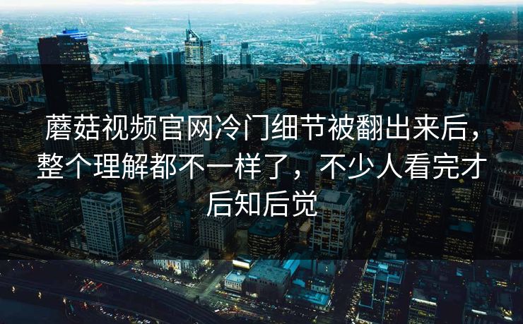 蘑菇视频官网冷门细节被翻出来后,整个理解都不一样了,不少人看完才后知后觉 第1张 蘑菇视频官网冷门细节被翻出来后,整个理解都不一样了,不少人看完才后知后觉 第1张