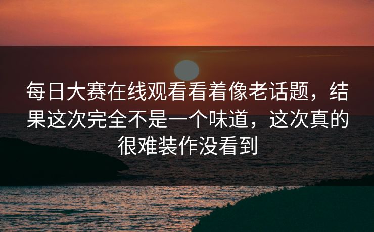 每日大赛在线观看看着像老话题，结果这次完全不是一个味道，这次真的很难装作没看到  第1张