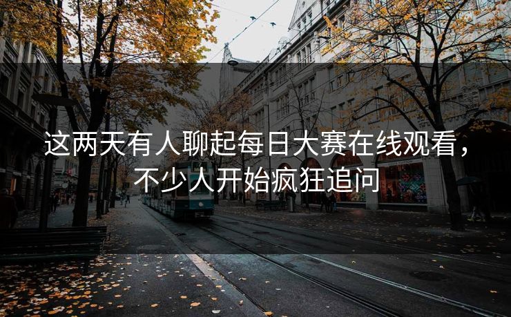 这两天有人聊起每日大赛在线观看，不少人开始疯狂追问  第1张