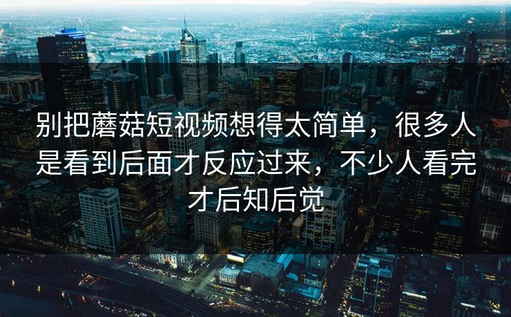 别把蘑菇短视频想得太简单，很多人是看到后面才反应过来，不少人看完才后知后觉  第1张
