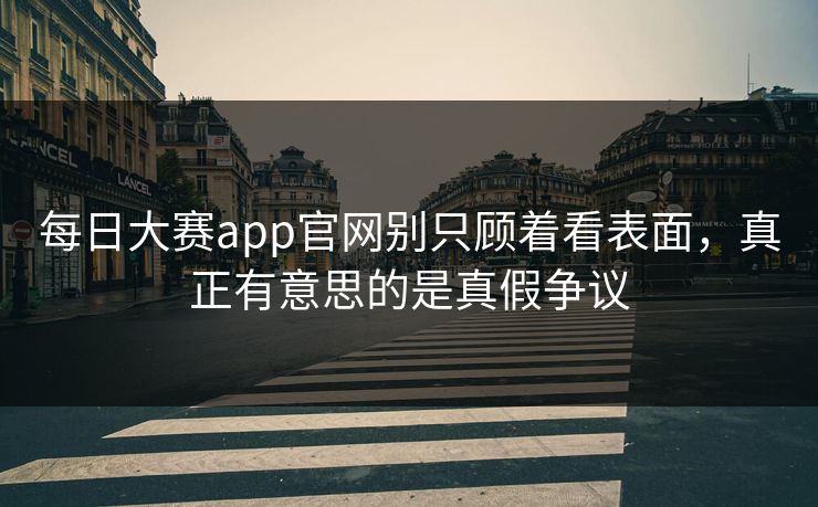 每日大赛app官网别只顾着看表面，真正有意思的是真假争议  第1张