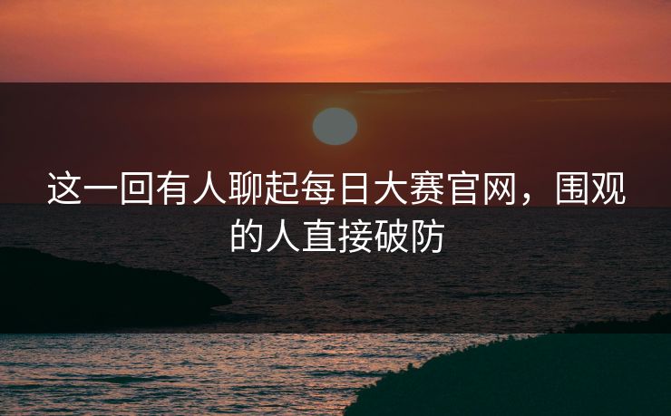 这一回有人聊起每日大赛官网,围观的人直接破防 第1张 这一回有人聊起每日大赛官网,围观的人直接破防 第1张