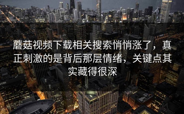 蘑菇视频下载相关搜索悄悄涨了,真正刺激的是背后那层情绪,关键点其实藏得很深 第1张 蘑菇视频下载相关搜索悄悄涨了,真正刺激的是背后那层情绪,关键点其实藏得很深 第1张