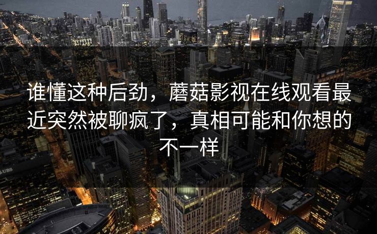 谁懂这种后劲，蘑菇影视在线观看最近突然被聊疯了，真相可能和你想的不一样  第1张