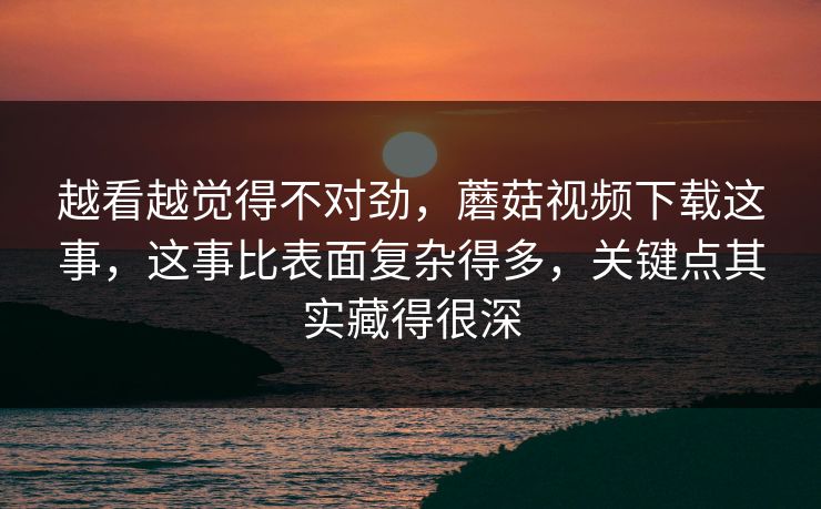 越看越觉得不对劲，蘑菇视频下载这事，这事比表面复杂得多，关键点其实藏得很深  第1张