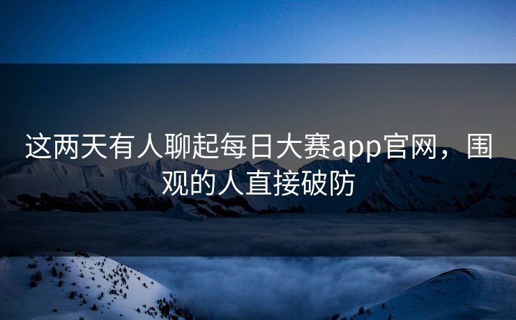 这两天有人聊起每日大赛app官网,围观的人直接破防 第1张 这两天有人聊起每日大赛app官网,围观的人直接破防 第1张