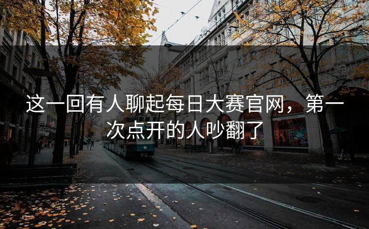 这一回有人聊起每日大赛官网，第一次点开的人吵翻了  第1张