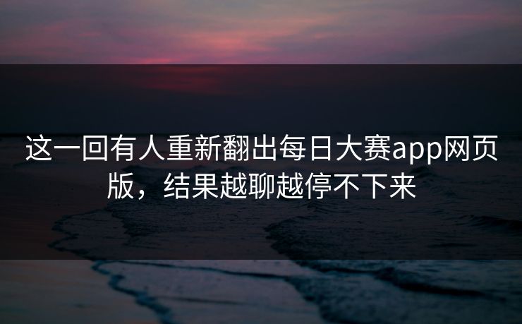 这一回有人重新翻出每日大赛app网页版，结果越聊越停不下来